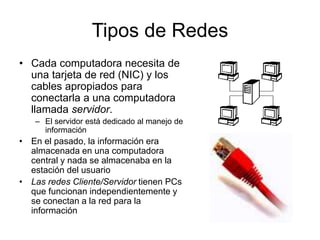 • Cada computadora necesita de
una tarjeta de red (NIC) y los
cables apropiados para
conectarla a una computadora
llamada servidor.
– El servidor está dedicado al manejo de
información
• En el pasado, la información era
almacenada en una computadora
central y nada se almacenaba en la
estación del usuario
• Las redes Cliente/Servidor tienen PCs
que funcionan independientemente y
se conectan a la red para la
información
Tipos de Redes
 