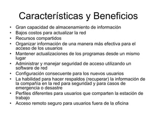 Características y Beneficios
• Gran capacidad de almacenamiento de información
• Bajos costos para actualizar la red
• Recursos compartidos
• Organizar información de una manera más efectiva para el
acceso de los usuarios
• Mantener actualizaciones de los programas desde un mismo
lugar
• Administrar y manejar seguridad de acceso utilizando un
software de red
• Configuración consecuente para los nuevos usuarios
• La habilidad para hacer respaldos (recuperar) la información de
la compañía en la red para seguridad y para casos de
emergencia o desastre
• Perfiles diferentes para usuarios que comparten la estación de
trabajo
• Acceso remoto seguro para usuarios fuera de la oficina
 
