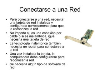 Conectarse a una Red
• Para conectarse a una red, necesita
una tarjeta de red instalada y
configurada correctamente para que
la reconozca la red
• No importa si es una conexión por
cable o si es inalámbrica, igual
necesita una tarjeta de red
• La tecnología inalámbrica también
necesita un router para conectarse a
la red
• Una vez instalada la tarjeta, la
computadora debe configurarse para
reconocer la red
• Se necesita algún tipo de software de
red
 