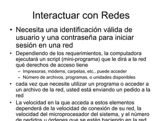 Interactuar con Redes
• Necesita una identificación válida de
usuario y una contraseña para iniciar
sesión en una red
• Dependiendo de los requerimientos, la computadora
ejecutará un script (mini-programa) que le dirá a la red
qué derechos de acceso tiene
– Impresoras, módems, carpetas, etc., puede acceder
– Número de archivos, programas, o unidades disponibles
• cada vez que necesite utilizar un programa o acceder a
un archivo de la red, usted está enviando un pedido a la
red
• La velocidad en la que acceda a estos elementos
dependerá de la velocidad de conexión de su red, la
velocidad del microprocesador del sistema, y el número
 