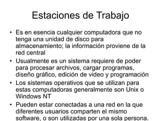Estaciones de Trabajo
• Es en esencia cualquier computadora que no
tenga una unidad de disco para
almacenamiento; la información proviene de la
red central
• Usualmente es un sistema requiere de poder
para procesar archivos, cargar programas,
diseño gráfico, edición de video y programación
• Los sistemas operativos que se utilizan para
estas computadoras generalmente son Unix o
Windows NT
• Pueden estar conectadas a una red en la que
diferentes usuarios comparten el mismo
software, o son utilizadas por una sola persona.
 