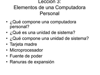 Lección 3:
Elementos de una Computadora
Personal
• ¿Qué compone una computadora
personal?
• ¿Qué es una unidad de sistema?
• ¿Qué compone una unidad de sistema?
• Tarjeta madre
• Microprocesador
• Fuente de poder
• Ranuras de expansión
 