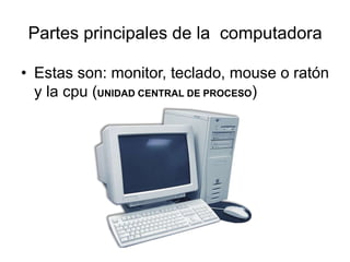 Partes principales de la computadora
• Estas son: monitor, teclado, mouse o ratón
y la cpu (UNIDAD CENTRAL DE PROCESO)
 