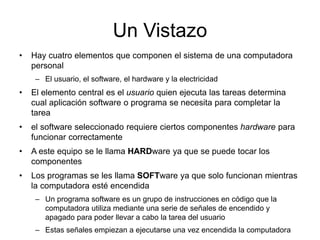 Un Vistazo
• Hay cuatro elementos que componen el sistema de una computadora
personal
– El usuario, el software, el hardware y la electricidad
• El elemento central es el usuario quien ejecuta las tareas determina
cual aplicación software o programa se necesita para completar la
tarea
• el software seleccionado requiere ciertos componentes hardware para
funcionar correctamente
• A este equipo se le llama HARDware ya que se puede tocar los
componentes
• Los programas se les llama SOFTware ya que solo funcionan mientras
la computadora esté encendida
– Un programa software es un grupo de instrucciones en código que la
computadora utiliza mediante una serie de señales de encendido y
apagado para poder llevar a cabo la tarea del usuario
– Estas señales empiezan a ejecutarse una vez encendida la computadora
 