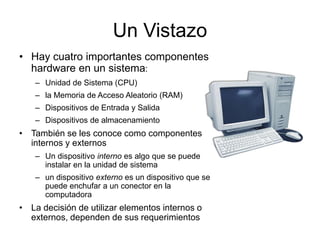 Un Vistazo
• Hay cuatro importantes componentes
hardware en un sistema:
– Unidad de Sistema (CPU)
– la Memoria de Acceso Aleatorio (RAM)
– Dispositivos de Entrada y Salida
– Dispositivos de almacenamiento
• También se les conoce como componentes
internos y externos
– Un dispositivo interno es algo que se puede
instalar en la unidad de sistema
– un dispositivo externo es un dispositivo que se
puede enchufar a un conector en la
computadora
• La decisión de utilizar elementos internos o
externos, dependen de sus requerimientos
 
