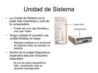 Unidad de Sistema
• La Unidad de Sistema es la
parte más importante y cara de
la computadora
– Puede ser una caja Desktop o
una caja Tower
• Tenga cuidado al convertir una
unidad desktop en tower
– Siempre verifique con el técnico
de soporte antes de cambiar su
desktop
• Dentro de la unidad dispositivos
separados ejecutan funciones
especiales
– Si uno de estos dispositivos
falla, usualmente solo se
necesita reemplazarlo
Tower Box
Desktop Box
 