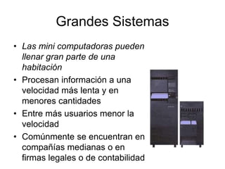 Grandes Sistemas
• Las mini computadoras pueden
llenar gran parte de una
habitación
• Procesan información a una
velocidad más lenta y en
menores cantidades
• Entre más usuarios menor la
velocidad
• Comúnmente se encuentran en
compañías medianas o en
firmas legales o de contabilidad
 