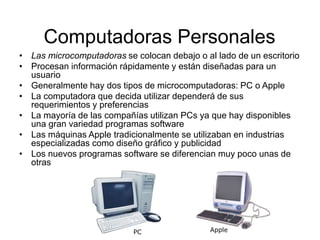 Computadoras Personales
• Las microcomputadoras se colocan debajo o al lado de un escritorio
• Procesan información rápidamente y están diseñadas para un
usuario
• Generalmente hay dos tipos de microcomputadoras: PC o Apple
• La computadora que decida utilizar dependerá de sus
requerimientos y preferencias
• La mayoría de las compañías utilizan PCs ya que hay disponibles
una gran variedad programas software
• Las máquinas Apple tradicionalmente se utilizaban en industrias
especializadas como diseño gráfico y publicidad
• Los nuevos programas software se diferencian muy poco unas de
otras
Apple
PC
 