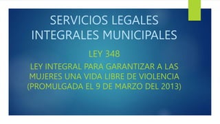 SERVICIOS LEGALES
INTEGRALES MUNICIPALES
LEY 348
LEY INTEGRAL PARA GARANTIZAR A LAS
MUJERES UNA VIDA LIBRE DE VIOLENCIA
(PROMULGADA EL 9 DE MARZO DEL 2013)
 