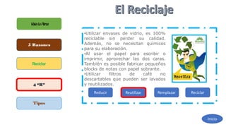 ValelaPena
5 Razones
Reciclar
4 “R”
Tipos
Inicio
Reducir Reutilizar Remplazar Reciclar
•Utilizar envases de vidrio, es 100%
reciclable sin perder su calidad.
Además, no se necesitan químicos
para su elaboración.
•Al usar el papel para escribir o
imprimir, aprovechar las dos caras.
También es posible fabricar pequeños
blocks de notas con papel sobrante.
•Utilizar filtros de café no
descartables que pueden ser lavados
y reutilizados.
 
