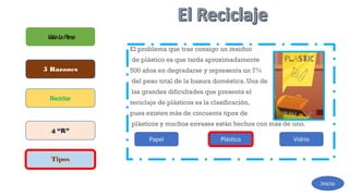 El problema que trae consigo un residuo
de plástico es que tarda aproximadamente
500 años en degradarse y representa un 7%
del peso total de la basura doméstica. Una de
las grandes dificultades que presenta el
reciclaje de plásticos es la clasificación,
pues existen más de cincuenta tipos de
plásticos y muchos envases están hechos con más de uno.
ValelaPena
5 Razones
Reciclar
4 “R”
Tipos
Inicio
Papel Plástico Vidrio
 