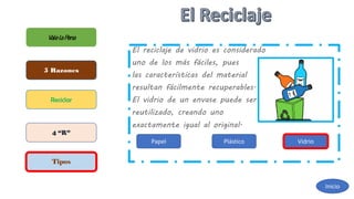 El reciclaje de vidrio es considerado
uno de los más fáciles, pues
las características del material
resultan fácilmente recuperables.
El vidrio de un envase puede ser
reutilizado, creando uno
exactamente igual al original.
ValelaPena
5 Razones
Reciclar
4 “R”
Tipos
Inicio
Papel Plástico Vidrio
 