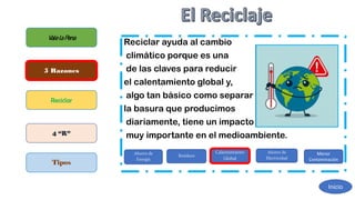 Reciclar ayuda al cambio
climático porque es una
de las claves para reducir
el calentamiento global y,
algo tan básico como separar
la basura que producimos
diariamente, tiene un impacto
muy importante en el medioambiente.
ValelaPena
5 Razones
Reciclar
4 “R”
Tipos
Ahorro de
Energía
Residuos
Calentamiento
Global
Ahorro de
Electricidad
Menor
Contaminación
Inicio
 