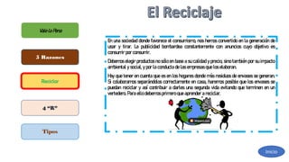 E
nunasociedaddondefavoreceel consum
ism
o, noshem
osconvertidoenlageneraciónde
usar y tirar. L
a publicidad bom
bardea constantem
ente con anuncios cuyo objetivo es
consum
irporconsum
ir.
D
ebem
oselegirproductosnosóloenbaseasucalidadyprecio,sinotam
biénporsuim
pacto
am
bientalysocial,yporlaconductadelasem
presasqueloselaboran.
H
ayquetenerencuentaqueesenloshogaresdondem
ásresiduosdeenvasessegeneran.
Si colaboram
osseparándoloscorrectam
enteencasa, harem
osposiblequelosenvasesse
puedan reciclar y así contribuir a darles una segunda vida evitando que term
inen en un
vertedero.Paraellodebem
osprim
eroqueaprenderareciclar.
ValelaPena
5 Razones
Reciclar
4 “R”
Tipos
Inicio
 