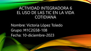 ACTIVIDAD INTEGRADORA 6
EL USO DE LAS TIC EN LA VIDA
COTIDIANA
Nombre: Victoria López Toledo
Grupo: M1C2G58-108
Fecha: 10-diciembre-2023
 