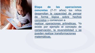 Etapa de las operaciones
concretas (7-11 años) los niños
desarrollan la capacidad de pensar
de forma lógica sobre hechos
concretos y comienzan a
realizar operaciones aritméticas. Ya
existe por ejemplo el concepto de
conservación, la reversibilidad y se
pueden realizar transformaciones
matemáticas.
.
 