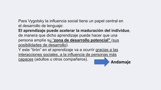 Para Vygotsky la influencia social tiene un papel central en
el desarrollo de lenguaje:
El aprendizaje puede acelerar la maduración del individuo,
de manera que dicho aprendizaje puede hacer que una
persona amplíe su “zona de desarrollo potencial” (sus
posibilidades de desarrollo).
Y este “tirón” en el aprendizaje va a ocurrir gracias a las
interacciones sociales, a la influencia de personas más
capaces (adultos u otros compañeros).
Andamaje
 