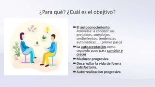 ¿Para qué? ¿Cuál es el obejtivo?
El autoconocimiento:
Atreverse a conocer sus
prejuicios, complejos,
sentimientos, tendencias
automáticas.... (primer paso)
La autoaceptación como
segundo paso para cambiar y
crecer
Madurez progresiva
Desarrollar la vida de forma
satisfactoria.
Autorrealización progresiva
 