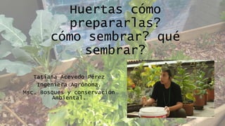Huertas cómo
prepararlas?
cómo sembrar? qué
sembrar?
Tatiana Acevedo Pérez
Ingeniera Agrónoma.
Msc. Bosques y conservación
Ambiental.
 
