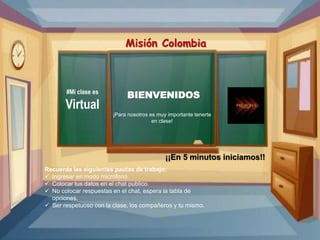 #Mi clase es
Virtual
Misión Colombia
¡Para nosotros es muy importante tenerte
en clase!
BIENVENIDOS
Recuerda las siguientes pautas de trabajo:
 Ingresar en modo micrófono.
 Colocar tus datos en el chat publico.
 No colocar respuestas en el chat, espera la tabla de
opciones.
 Ser respetuoso con la clase, los compañeros y tu mismo.
¡¡En 5 minutos iniciamos!!
 
