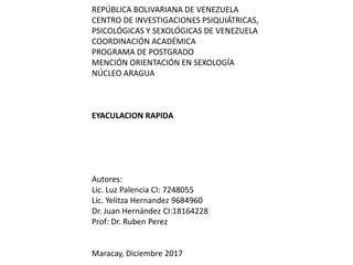 REPÚBLICA BOLIVARIANA DE VENEZUELA
CENTRO DE INVESTIGACIONES PSIQUIÁTRICAS,
PSICOLÓGICAS Y SEXOLÓGICAS DE VENEZUELA
COORDINACIÓN ACADÉMICA
PROGRAMA DE POSTGRADO
MENCIÓN ORIENTACIÓN EN SEXOLOGÍA
NÚCLEO ARAGUA
EYACULACION RAPIDA
Autores:
Lic. Luz Palencia CI: 7248055
Lic. Yelitza Hernandez 9684960
Dr. Juan Hernández CI:18164228
Prof: Dr. Ruben Perez
Maracay, Diciembre 2017
 