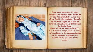 Rosa vivió hasta los 31 años.
Durante los últimos tres meses de
su vida fue hospedada en la casa
de la familia del contador Gonzalo
de la Masa ,lugar en el que se
levanta actualmente el Monasterio
de Santa Rosa..
Murió el 24 de agosto de 1617 .
Los funerales congregaron al virrey
,al arzobispo ,a los representantes
de las órdenes religiosas y al
pueblo limeño que ella tanto
amaba.
 