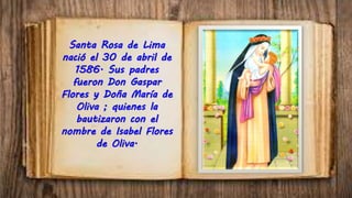 Santa Rosa de Lima
nació el 30 de abril de
1586. Sus padres
fueron Don Gaspar
Flores y Doña María de
Oliva ; quienes la
bautizaron con el
nombre de Isabel Flores
de Oliva.
 