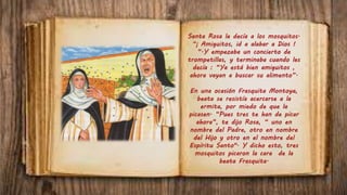 Santa Rosa le decía a los mosquitos.
“¡ Amiguitos, id a alabar a Dios !
”.Y empezaba un concierto de
trompetillas, y terminaba cuando les
decía : “Ya está bien amiguitos ,
ahora vayan a buscar su alimento”.
En una ocasión Frasquita Montoya,
beata se resistía acercarse a la
ermita, por miedo de que la
picasen. “Pues tres te han de picar
ahora”, te dijo Rosa, “ uno en
nombre del Padre, otro en nombre
del Hijo y otro en el nombre del
Espíritu Santo". Y dicho esto, tres
mosquitos picaron la cara de la
beata Frasquita.
 