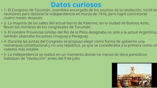 Datos curiosos
• 1- El Congreso de Tucumán, asamblea encargada de los asuntos de la revolución, inició las
reuniones para declarar la independencia en marzo de 1816, pero logró concretarse
cuatro meses después.
• 2- La mayoría de las calles del actual barrio de Palermo, en la ciudad de Buenos Aires,
llevan los nombres de los congresales de Tucumán
• 3- El nombre Provincias Unidas del Río de la Plata designaba no solo a la actual Argentina,
también abarcaba los países Uruguay y Paraguay.
• 4- Durante las juntas del Congreso se propuso elegir como forma de gobierno una
monarquía constitucional y no una república, ya que se consideraba a la primera como un
sistema más estable.
• 5- La independencia se realizó en un momento donde no menos de doce periódicos
hablaban de "revolución" antes del 9 de julio.
 