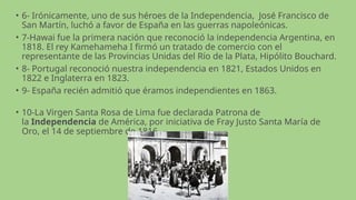 • 6- Irónicamente, uno de sus héroes de la Independencia, José Francisco de
San Martín, luchó a favor de España en las guerras napoleónicas.
• 7-Hawai fue la primera nación que reconoció la independencia Argentina, en
1818. El rey Kamehameha I firmó un tratado de comercio con el
representante de las Provincias Unidas del Río de la Plata, Hipólito Bouchard.
• 8- Portugal reconoció nuestra independencia en 1821, Estados Unidos en
1822 e Inglaterra en 1823.
• 9- España recién admitió que éramos independientes en 1863.
• 10-La Virgen Santa Rosa de Lima fue declarada Patrona de
la Independencia de América, por iniciativa de Fray Justo Santa María de
Oro, el 14 de septiembre de 1816.
 