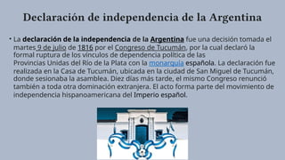 Declaración de independencia de la Argentina
• La declaración de la independencia de la Argentina fue una decisión tomada el
martes 9 de julio de 1816 por el Congreso de Tucumán, por la cual declaró la
formal ruptura de los vínculos de dependencia política de las
Provincias Unidas del Río de la Plata con la monarquía española. La declaración fue
realizada en la Casa de Tucumán, ubicada en la ciudad de San Miguel de Tucumán,
donde sesionaba la asamblea. Diez días más tarde, el mismo Congreso renunció
también a toda otra dominación extranjera. El acto forma parte del movimiento de
independencia hispanoamericana del Imperio español.
 