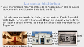 La casa histórica
• Es el monumento más venerable de la Argentina, en ella se juró la
Independencia Nacional el 9 de Julio de 1816.
Ubicada en el centro de la ciudad, esta construcción de fines del
siglo XVIII. Perteneció a Francisca Bazán de Laguna y constituye,
sin lugar a dudas, uno de los sitios históricos más importantes de
Argentina.
Con el paso de los años, la casa sufrió demoliciones y
remodelaciones quedando sólo el Salón de la Jura como única parte
de la construcción original. Fue declarada Monumento Histórico
Nacional en 1941 y reconstruida hacia 1943 por el arquitecto Mario
José Buschiazzo. Funciona desde ese entonces el Museo de la
 