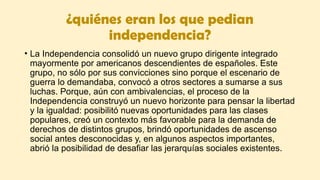 ¿quiénes eran los que pedian
independencia?
• La Independencia consolidó un nuevo grupo dirigente integrado
mayormente por americanos descendientes de españoles. Este
grupo, no sólo por sus convicciones sino porque el escenario de
guerra lo demandaba, convocó a otros sectores a sumarse a sus
luchas. Porque, aún con ambivalencias, el proceso de la
Independencia construyó un nuevo horizonte para pensar la libertad
y la igualdad: posibilitó nuevas oportunidades para las clases
populares, creó un contexto más favorable para la demanda de
derechos de distintos grupos, brindó oportunidades de ascenso
social antes desconocidas y, en algunos aspectos importantes,
abrió la posibilidad de desafiar las jerarquías sociales existentes.
 