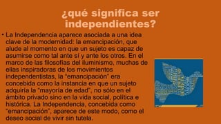 ¿qué significa ser
independientes?
• La Independencia aparece asociada a una idea
clave de la modernidad: la emancipación, que
alude al momento en que un sujeto es capaz de
asumirse como tal ante sí y ante los otros. En el
marco de las filosofías del iluminismo, muchas de
ellas inspiradoras de los movimientos
independentistas, la “emancipación” era
concebida como la instancia en que un sujeto
adquiría la “mayoría de edad”, no sólo en el
ámbito privado sino en la vida social, política e
histórica. La Independencia, concebida como
“emancipación”, aparece de este modo, como el
deseo social de vivir sin tutela.
 