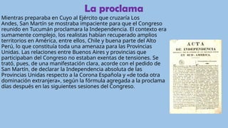 La proclama
Mientras preparaba en Cuyo al Ejército que cruzaría Los
Andes, San Martín se mostraba impaciente para que el Congreso
reunido en Tucumán proclamara la Independencia. El contexto era
sumamente complejo, los realistas habían recuperado amplios
territorios en América, entre ellos, Chile y buena parte del Alto
Perú, lo que constituía toda una amenaza para las Provincias
Unidas. Las relaciones entre Buenos Aires y provincias que
participaban del Congreso no estaban exentas de tensiones. Se
trató, pues, de una manifestación clara, acorde con el pedido de
San Martín, de declarar la Independencia absoluta de las
Provincias Unidas respecto a la Corona Española y «de toda otra
dominación extranjera», según la fórmula agregada a la proclama
días después en las siguientes sesiones del Congreso.
 