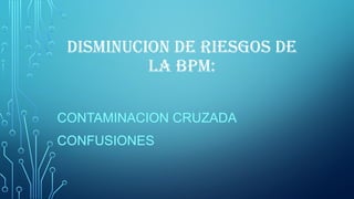 DISMINUCION DE RIESGOS DE
LA BPM:
CONTAMINACION CRUZADA
CONFUSIONES
 