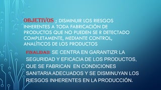 OBJETIVOS ; DISMINUIR LOS RIESGOS
INHERENTES A TODA FABRICACIÓN DE
PRODUCTOS QUE NO PUEDEN SE R DETECTADO
COMPLETAMENTE, MEDIANTE CONTROL,
ANALÍTICOS DE LOS PRODUCTOS
FINALIDAD: SE CENTRA EN GARANTIZR LA
SEGURIDAD Y EFICACIA DE LOS PRODUCTOS,
QUE SE FABRICAN EN CONDICIONES
SANITARIA ADECUADOS Y SE DISMINUYAN LOS
RIESGOS INHERENTES EN LA PRODUCCIÓN.
 