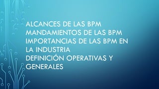 ALCANCES DE LAS BPM
MANDAMIENTOS DE LAS BPM
IMPORTANCIAS DE LAS BPM EN
LA INDUSTRIA
DEFINICIÓN OPERATIVAS Y
GENERALES
 