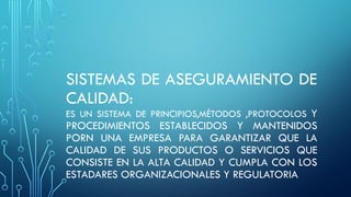 SISTEMAS DE ASEGURAMIENTO DE
CALIDAD:
ES UN SISTEMA DE PRINCIPIOS,MÉTODOS ,PROTOCOLOS Y
PROCEDIMIENTOS ESTABLECIDOS Y MANTENIDOS
PORN UNA EMPRESA PARA GARANTIZAR QUE LA
CALIDAD DE SUS PRODUCTOS O SERVICIOS QUE
CONSISTE EN LA ALTA CALIDAD Y CUMPLA CON LOS
ESTADARES ORGANIZACIONALES Y REGULATORIA
 