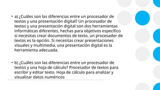 • a) ¿Cuáles son las diferencias entre un procesador de
textos y una presentación digital? Un procesador de
textos y una presentación digital son dos herramientas
informáticas diferentes, hechas para objetivos específico
si necesitas crear documentos de texto, un procesador de
textos es la opción. Si necesitas crear presentaciones
visuales y multimedia, una presentación digital es la
herramienta adecuada.
• b) ¿Cuáles son las diferencias entre un procesador de
textos y una hoja de cálculo? Procesador de textos para
escribir y editar texto. Hoja de cálculo para analizar y
visualizar datos numéricos
 