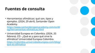 Fuentes de consulta
• Herramientas ofimáticas: qué son, tipos y
ejemplos. (2024, 29 abril). Santander Open
Academy.
https://www.santanderopenacademy.com/es/bl
og/herramientas-ofimaticas.html
• Universidad Europea en Colombia. (2024, 20
febrero). CO - ¿Qué es y para qué sirve la
ofimática? Universidad Europea Colombia.
https://colombia.universidadeuropea.com/blog/
que-es-ofimatica
 