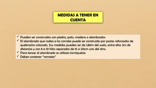MEDIDAS A TENER EN
CUENTA
 Pueden ser construidos con piedra, palo, madera o alambrados
 El alambrado que rodea a los corrales puede ser construido por postes reforzados de
quebracho colorado. Sus medidas pueden ser de 1,80m del suelo, entre ellos 3m de
distancia y con 8 a 10 hilos separados de 15 a 20cm uno del otro.
 Para tensar el alambrado se utilizan torniquetas
 Deben contener ‘‘remates’’
 
