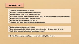 MANGA LISA
 Tiene un aspecto de cono truncado
 La parte superior debe tener 85cm de ancho
 Debe contener 45cm sobre el nivel del suelo
 Las tablas laterales deben tener un espesor de 1’’. Se deja un espacio de 5cm entre tabla.
 El entablonado debe tener 1,60m de altura
 El piso debe ser de madera dura de 1 ½ ’’
 Se dejan 7cm entre el piso y la última tabla lateral
 Deben contener dos trancas a rodillo
 Las medidas estándar del estribo son 60cm de ancho y de 80 a 90cm de largo
 Se le debe agregar la llamada ‘‘puerta para tacto’’
 En total, la manga puede llegar a tener entre 5,20 y 10m de largo
 