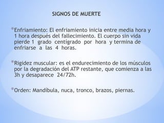 SIGNOS DE MUERTE
*Enfriamiento: El enfriamiento inicia entre media hora y
1 hora después del fallecimiento. El cuerpo sin vida
pierde 1 grado centígrado por hora y termina de
enfriarse a las 4 horas.
*Rigidez muscular: es el endurecimiento de los músculos
por la degradación del ATP restante, que comienza a las
3h y desaparece 24/72h.
*Orden: Mandíbula, nuca, tronco, brazos, piernas.
 