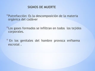 SIGNOS DE MUERTE
*Putrefacción: Es la descomposición de la materia
orgánica del cadáver
*Los gases formados se infiltran en todos los tejidos
corporales.
* En los genitales del hombre provoca enfisema
escrotal .
 