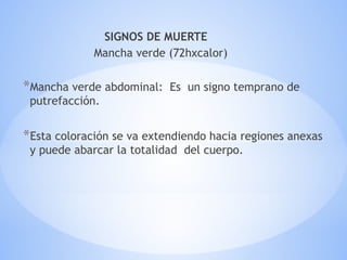 SIGNOS DE MUERTE
Mancha verde (72hxcalor)
*Mancha verde abdominal: Es un signo temprano de
putrefacción.
*Esta coloración se va extendiendo hacia regiones anexas
y puede abarcar la totalidad del cuerpo.
 
