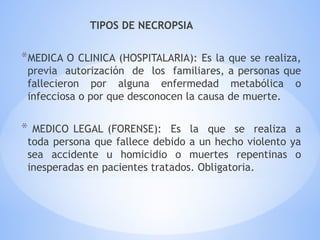 TIPOS DE NECROPSIA
*MEDICA O CLINICA (HOSPITALARIA): Es la que se realiza,
previa autorización de los familiares, a personas que
fallecieron por alguna enfermedad metabólica o
infecciosa o por que desconocen la causa de muerte.
* MEDICO LEGAL (FORENSE): Es la que se realiza a
toda persona que fallece debido a un hecho violento ya
sea accidente u homicidio o muertes repentinas o
inesperadas en pacientes tratados. Obligatoria.
 