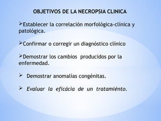 OBJETIVOS DE LA NECROPSIA CLINICA
Establecer la correlación morfológica-clínica y
patológica.
Confirmar o corregir un diagnóstico clínico
Demostrar los cambios producidos por la
enfermedad.
 Demostrar anomalías congénitas.
 Evaluar la eficácia de un tratamiénto.
 