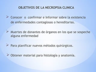 OBJETIVOS DE LA NECROPSIA CLINICA
 Conocer o confirmar e Informar sobre la existencia
de enfermedades contagiosas o hereditarias.
 Muertes de donantes de órganos en los que se sospeche
alguna enfermedad
 Para planificar nuevos métodos quirúrgicos.
 Obtener material para histología y anatomía.
 