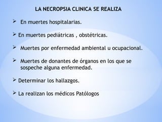 LA NECROPSIA CLINICA SE REALIZA
 En muertes hospitalarias.
 En muertes pediátricas , obstétricas.
 Muertes por enfermedad ambiental u ocupacional.
 Muertes de donantes de órganos en los que se
sospeche alguna enfermedad.
 Determinar los hallazgos.
 La realizan los médicos Patólogos
 